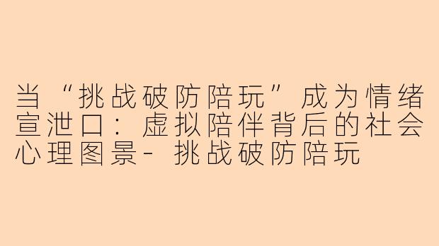当“挑战破防陪玩”成为情绪宣泄口:虚拟陪伴背后的社会心理图景-挑战破防陪玩