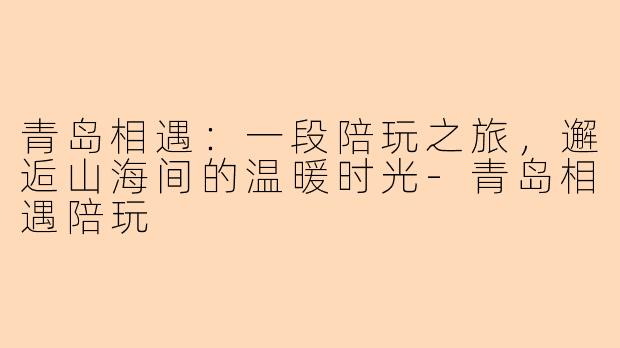 青岛相遇：一段陪玩之旅，邂逅山海间的温暖时光-青岛相遇陪玩