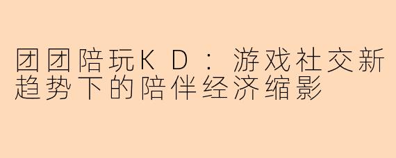 团团陪玩KD:游戏社交新趋势下的陪伴经济缩影