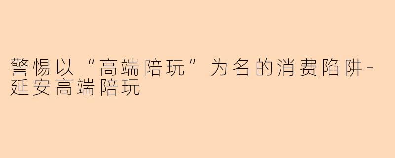 警惕以“高端陪玩”为名的消费陷阱-延安高端陪玩