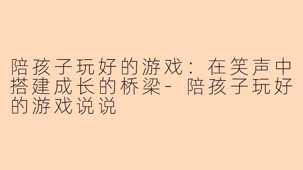 陪孩子玩好的游戏：在笑声中搭建成长的桥梁-陪孩子玩好的游戏说说