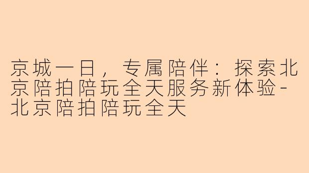 京城一日，专属陪伴：探索北京陪拍陪玩全天服务新体验-北京陪拍陪玩全天