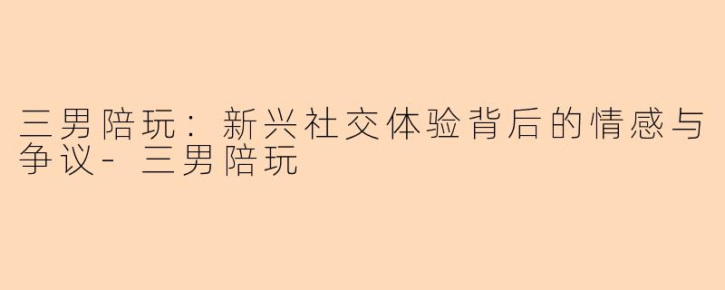 三男陪玩:新兴社交体验背后的情感与争议-三男陪玩