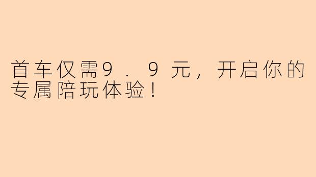 首车仅需9.9元,开启你的专属陪玩体验!