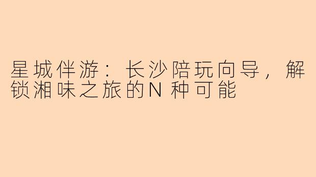 星城伴游：长沙陪玩向导，解锁湘味之旅的N种可能