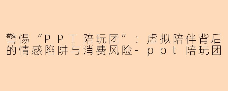 警惕“PPT陪玩团”：虚拟陪伴背后的情感陷阱与消费风险-ppt陪玩团