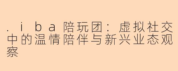 .iba陪玩团：虚拟社交中的温情陪伴与新兴业态观察