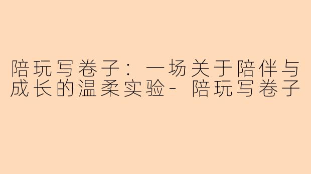 陪玩写卷子:一场关于陪伴与成长的温柔实验-陪玩写卷子