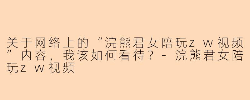 关于网络上的“浣熊君女陪玩zw视频”内容，我该如何看待？-浣熊君女陪玩zw视频