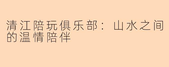 清江陪玩俱乐部：山水之间的温情陪伴