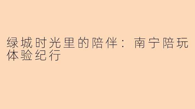 绿城时光里的陪伴：南宁陪玩体验纪行