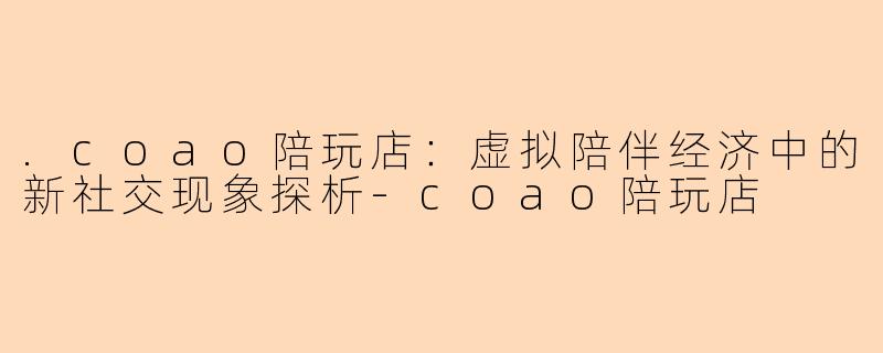 .coao陪玩店:虚拟陪伴经济中的新社交现象探析-coao陪玩店
