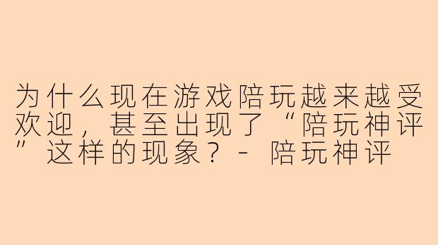 为什么现在游戏陪玩越来越受欢迎，甚至出现了“陪玩神评”这样的现象？-陪玩神评