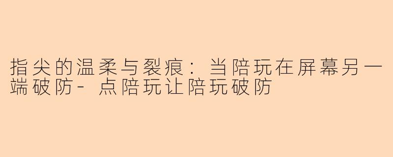 指尖的温柔与裂痕：当陪玩在屏幕另一端破防-点陪玩让陪玩破防