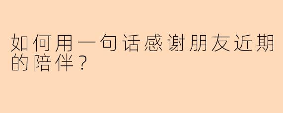 如何用一句话感谢朋友近期的陪伴？