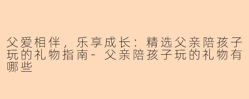 父爱相伴，乐享成长：精选父亲陪孩子玩的礼物指南-父亲陪孩子玩的礼物有哪些