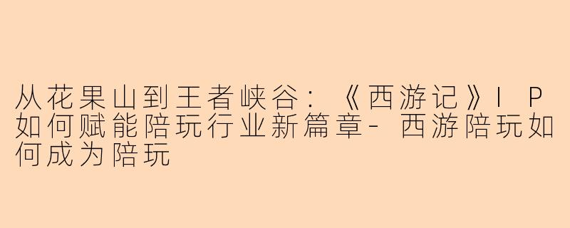 从花果山到王者峡谷:《西游记》IP如何赋能陪玩行业新篇章-西游陪玩如何成为陪玩