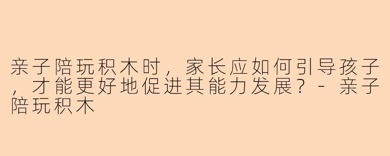 亲子陪玩积木时，家长应如何引导孩子，才能更好地促进其能力发展？-亲子陪玩积木