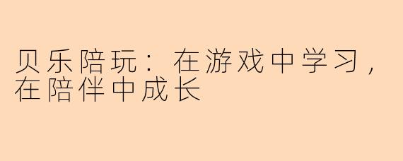 贝乐陪玩:在游戏中学习,在陪伴中成长