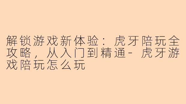 解锁游戏新体验：虎牙陪玩全攻略，从入门到精通-虎牙游戏陪玩怎么玩