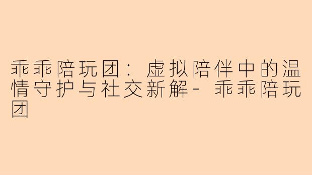 乖乖陪玩团:虚拟陪伴中的温情守护与社交新解-乖乖陪玩团
