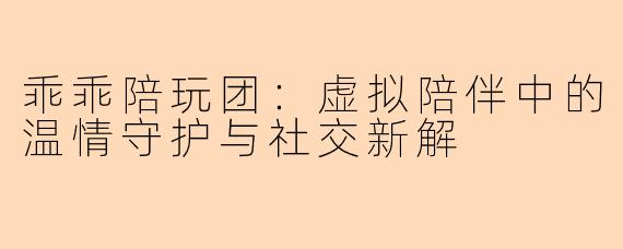 乖乖陪玩团:虚拟陪伴中的温情守护与社交新解