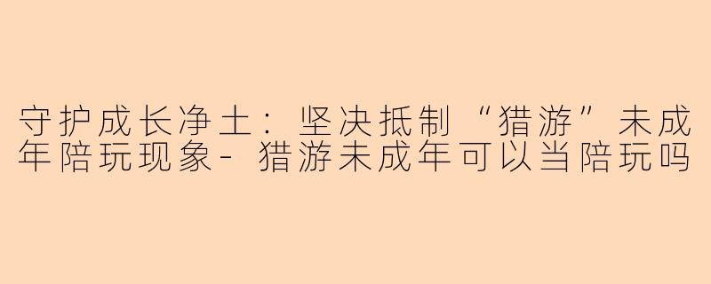 守护成长净土：坚决抵制“猎游”未成年陪玩现象-猎游未成年可以当陪玩吗