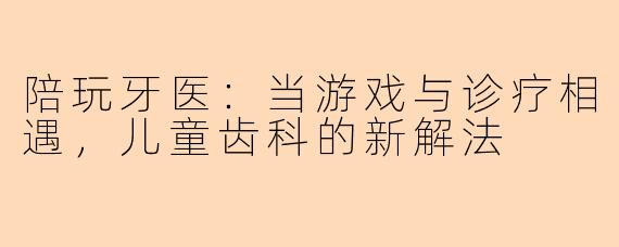 陪玩牙医:当游戏与诊疗相遇,儿童齿科的新解法