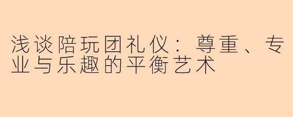 浅谈陪玩团礼仪：尊重、专业与乐趣的平衡艺术
