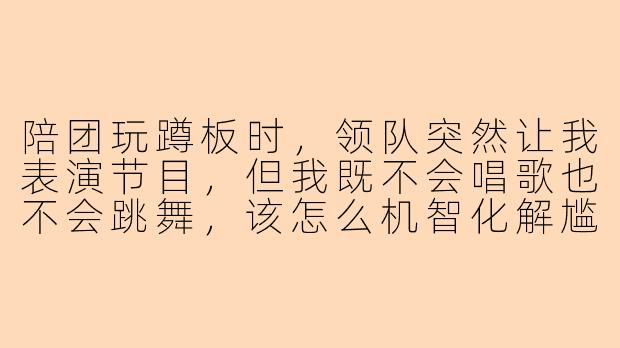 陪团玩蹲板时，领队突然让我表演节目，但我既不会唱歌也不会跳舞，该怎么机智化解尴尬又不扫大家的兴？