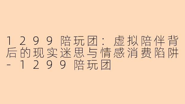 1299陪玩团：虚拟陪伴背后的现实迷思与情感消费陷阱