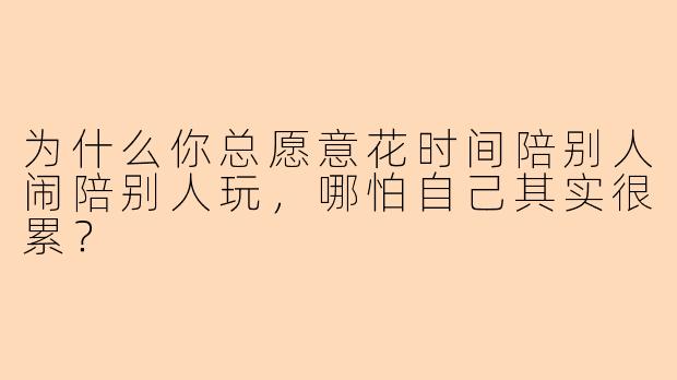 为什么你总愿意花时间陪别人闹陪别人玩，哪怕自己其实很累？
