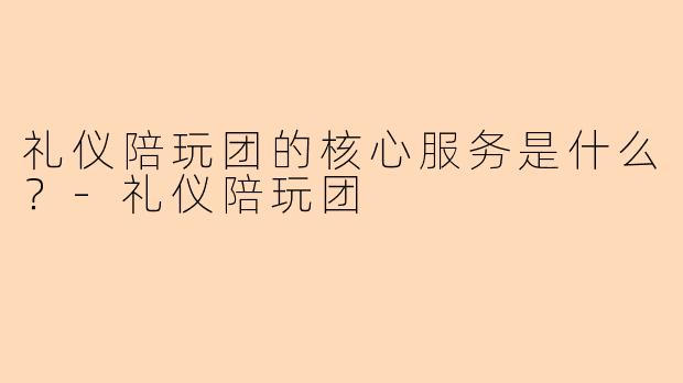 礼仪陪玩团的核心服务是什么？