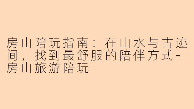 房山陪玩指南：在山水与古迹间，找到最舒服的陪伴方式