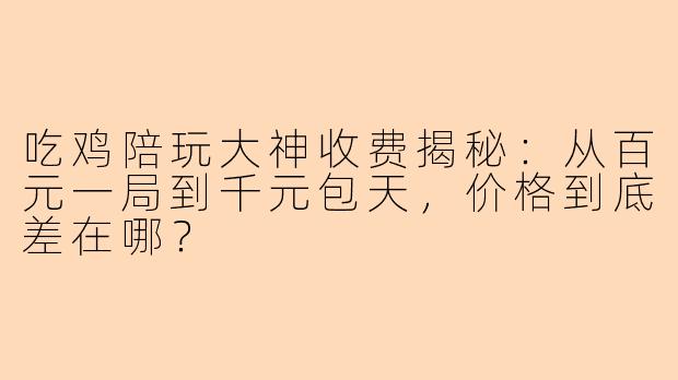 吃鸡陪玩大神收费揭秘：从百元一局到千元包天，价格到底差在哪？