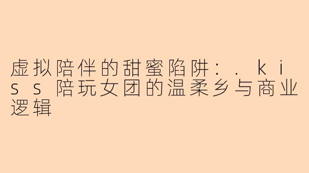 虚拟陪伴的甜蜜陷阱：.kiss陪玩女团的温柔乡与商业逻辑