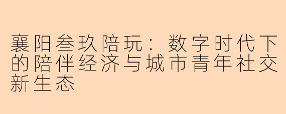 襄阳叁玖陪玩：数字时代下的陪伴经济与城市青年社交新生态