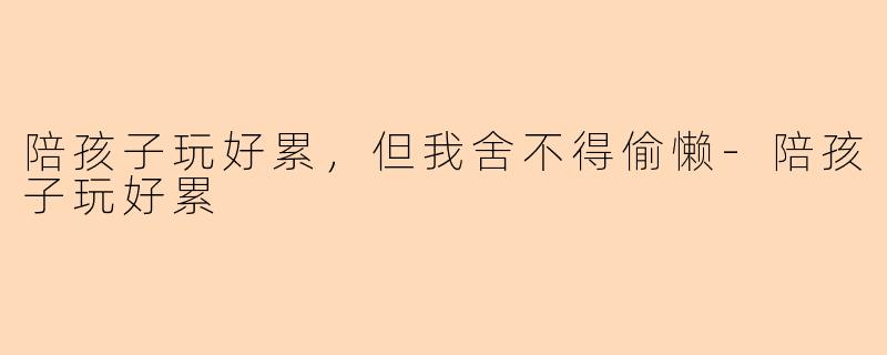 陪孩子玩好累，但我舍不得偷懒