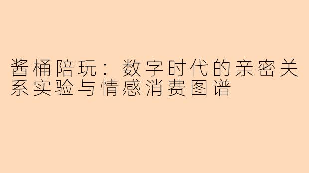 酱桶陪玩：数字时代的亲密关系实验与情感消费图谱