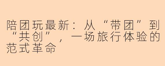 陪团玩最新：从“带团”到“共创”，一场旅行体验的范式革命