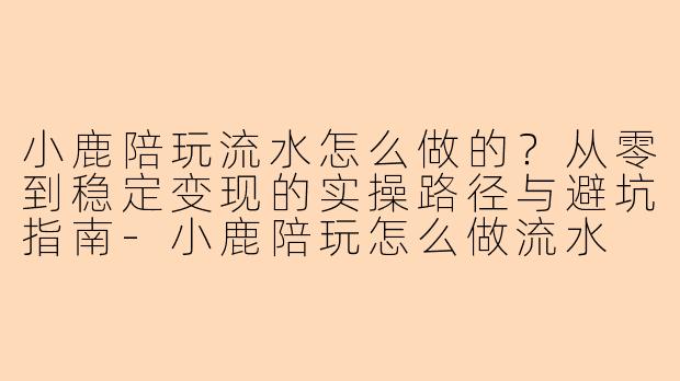小鹿陪玩流水怎么做的？从零到稳定变现的实操路径与避坑指南