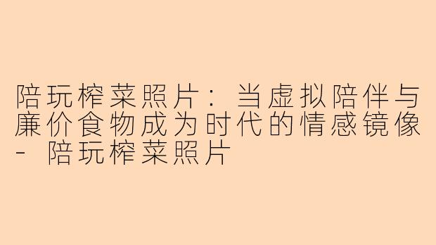 陪玩榨菜照片：当虚拟陪伴与廉价食物成为时代的情感镜像