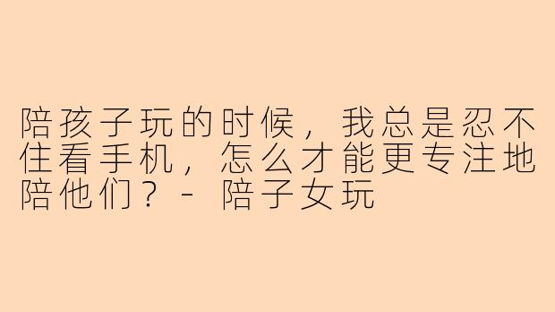 陪孩子玩的时候，我总是忍不住看手机，怎么才能更专注地陪他们？