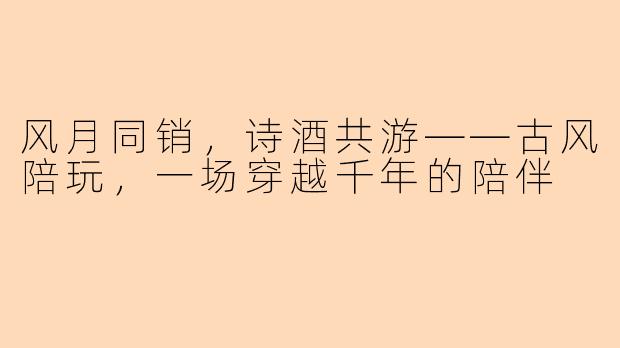 风月同销，诗酒共游——古风陪玩，一场穿越千年的陪伴