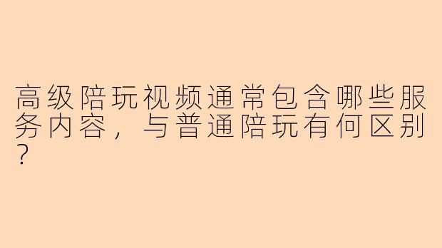 高级陪玩视频通常包含哪些服务内容，与普通陪玩有何区别？