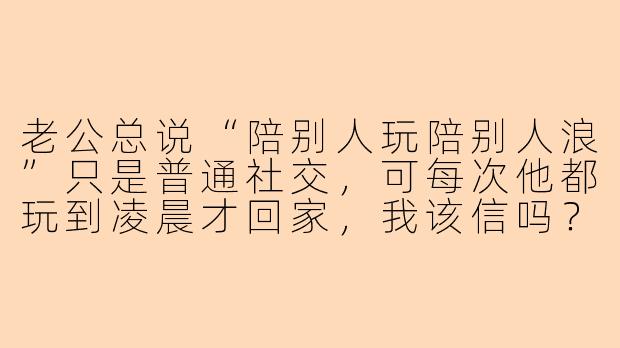 老公总说“陪别人玩陪别人浪”只是普通社交，可每次他都玩到凌晨才回家，我该信吗？