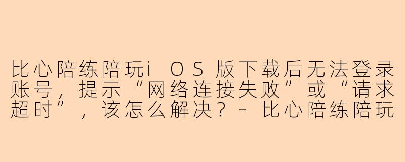 比心陪练陪玩iOS版下载后无法登录账号，提示“网络连接失败”或“请求超时”，该怎么解决？