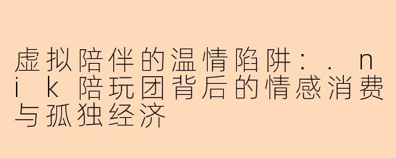 虚拟陪伴的温情陷阱：.nik陪玩团背后的情感消费与孤独经济