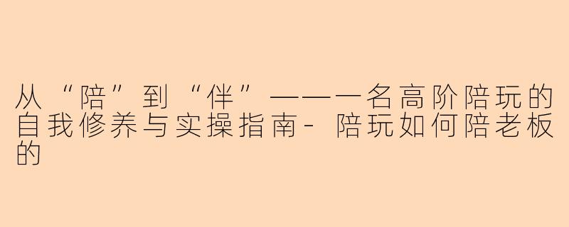从“陪”到“伴”——一名高阶陪玩的自我修养与实操指南