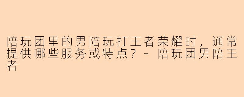 陪玩团里的男陪玩打王者荣耀时，通常提供哪些服务或特点？